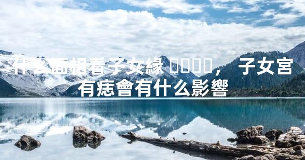 什么面相看子女緣，子女宮有痣會有什么影響
